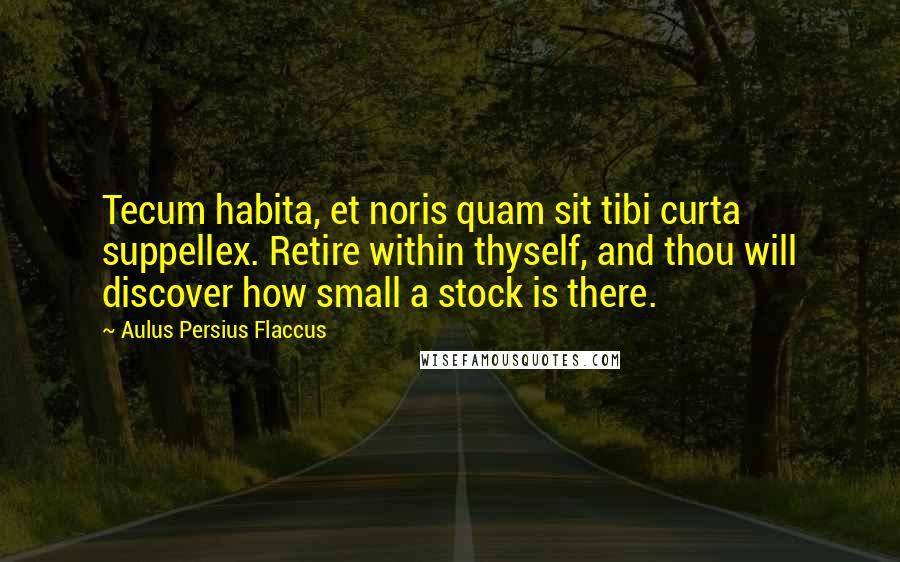 Aulus Persius Flaccus Quotes: Tecum habita, et noris quam sit tibi curta suppellex. Retire within thyself, and thou will discover how small a stock is there.