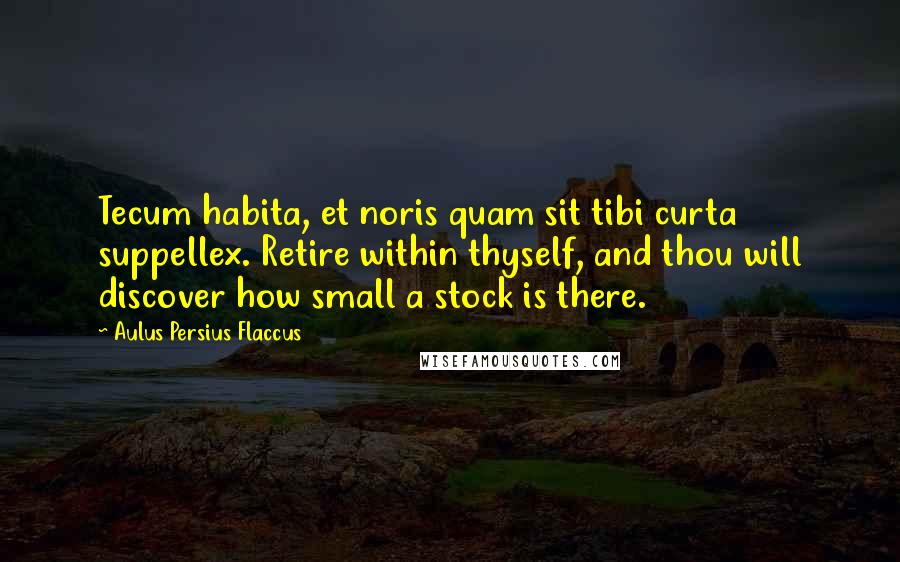 Aulus Persius Flaccus Quotes: Tecum habita, et noris quam sit tibi curta suppellex. Retire within thyself, and thou will discover how small a stock is there.