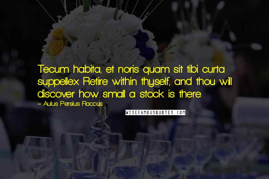 Aulus Persius Flaccus Quotes: Tecum habita, et noris quam sit tibi curta suppellex. Retire within thyself, and thou will discover how small a stock is there.