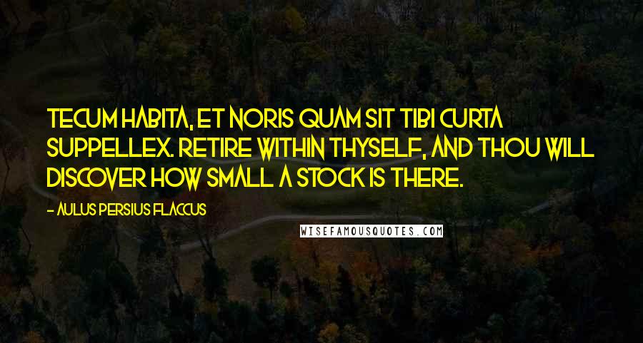 Aulus Persius Flaccus Quotes: Tecum habita, et noris quam sit tibi curta suppellex. Retire within thyself, and thou will discover how small a stock is there.