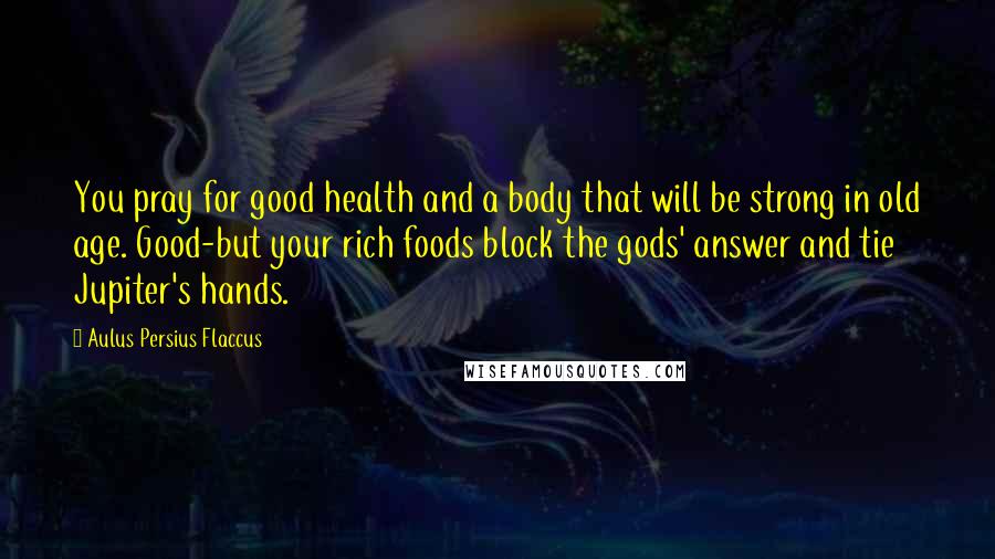 Aulus Persius Flaccus Quotes: You pray for good health and a body that will be strong in old age. Good-but your rich foods block the gods' answer and tie Jupiter's hands.