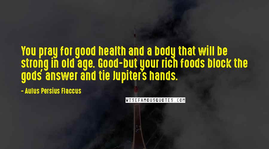 Aulus Persius Flaccus Quotes: You pray for good health and a body that will be strong in old age. Good-but your rich foods block the gods' answer and tie Jupiter's hands.