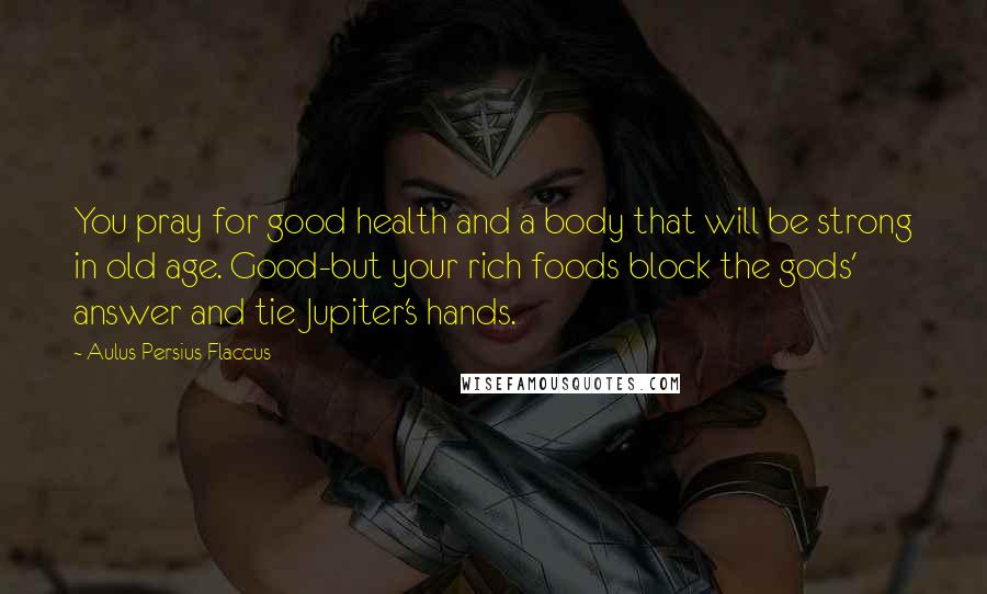 Aulus Persius Flaccus Quotes: You pray for good health and a body that will be strong in old age. Good-but your rich foods block the gods' answer and tie Jupiter's hands.