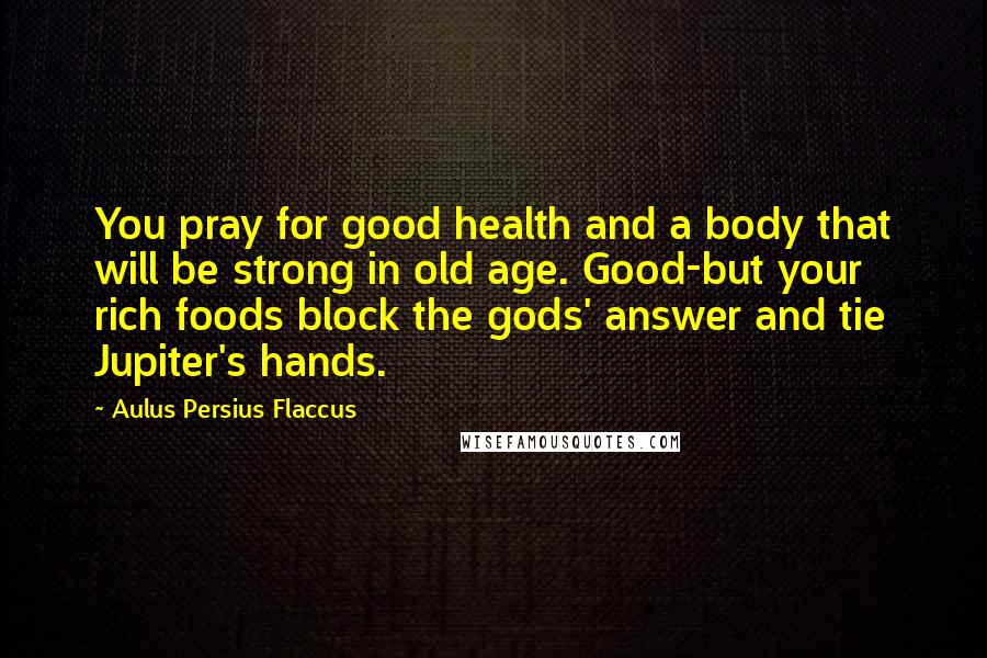 Aulus Persius Flaccus Quotes: You pray for good health and a body that will be strong in old age. Good-but your rich foods block the gods' answer and tie Jupiter's hands.