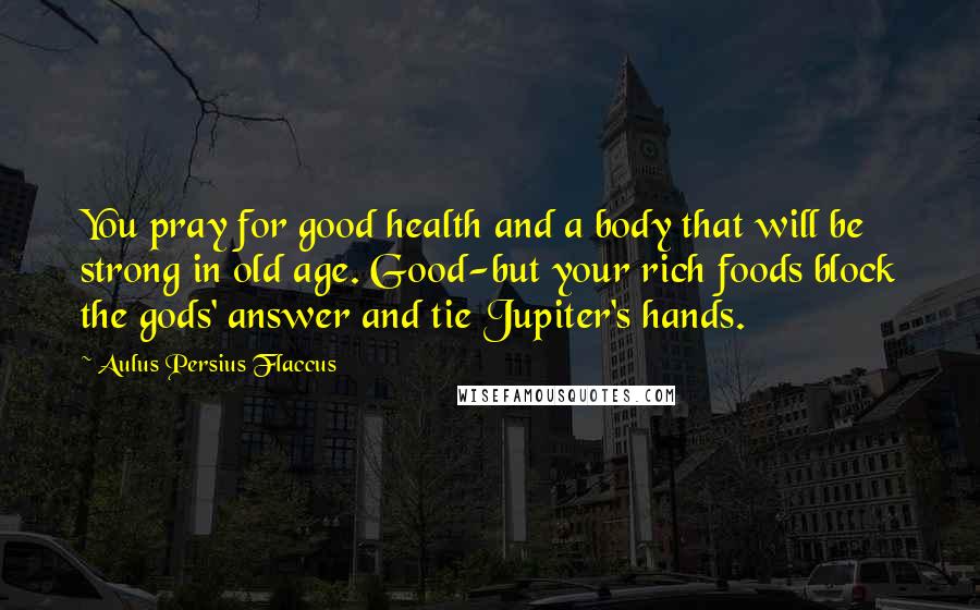 Aulus Persius Flaccus Quotes: You pray for good health and a body that will be strong in old age. Good-but your rich foods block the gods' answer and tie Jupiter's hands.