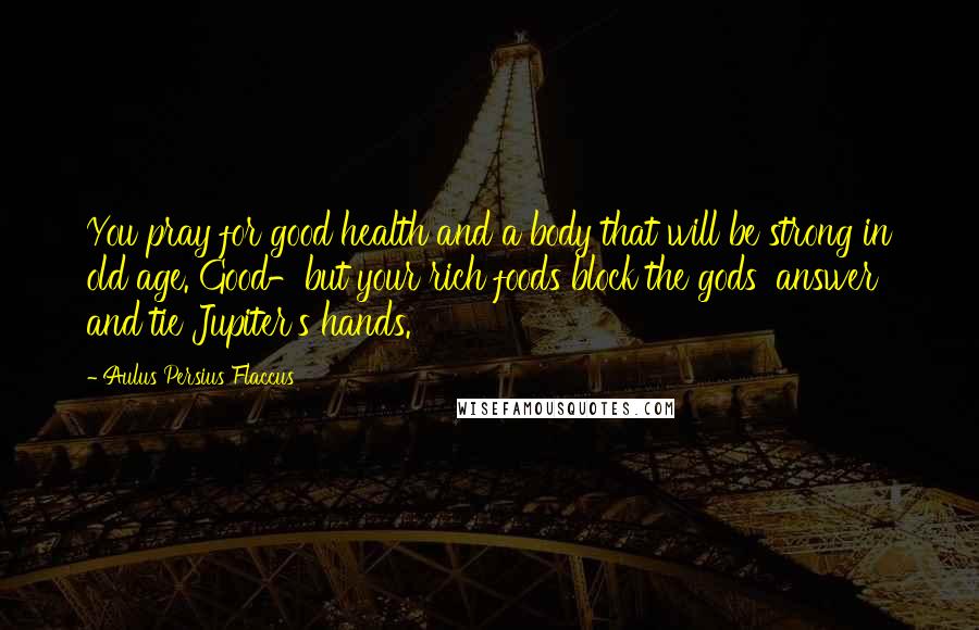 Aulus Persius Flaccus Quotes: You pray for good health and a body that will be strong in old age. Good-but your rich foods block the gods' answer and tie Jupiter's hands.