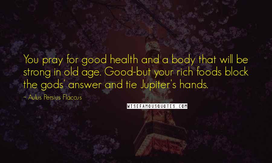 Aulus Persius Flaccus Quotes: You pray for good health and a body that will be strong in old age. Good-but your rich foods block the gods' answer and tie Jupiter's hands.