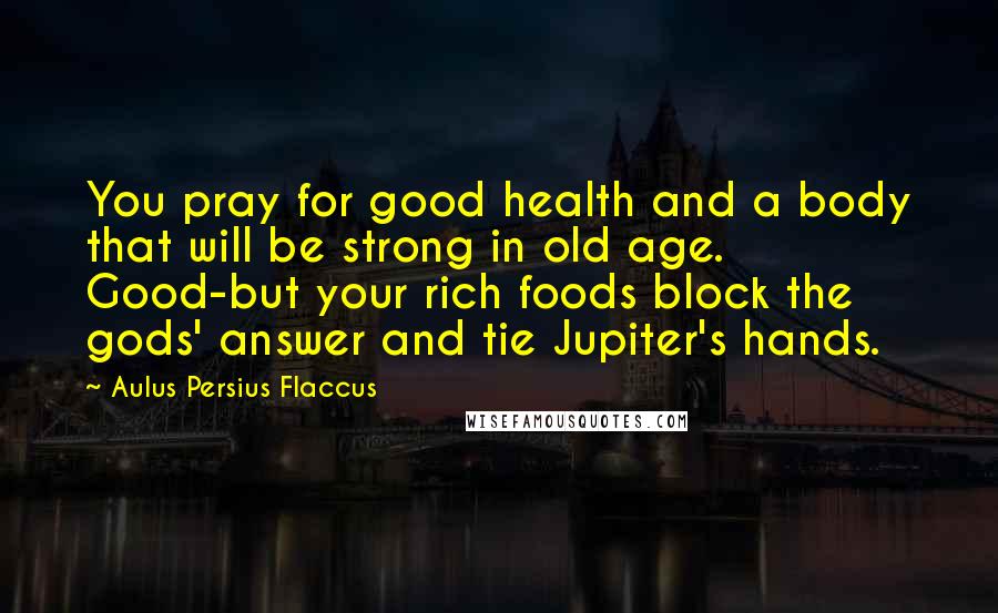 Aulus Persius Flaccus Quotes: You pray for good health and a body that will be strong in old age. Good-but your rich foods block the gods' answer and tie Jupiter's hands.