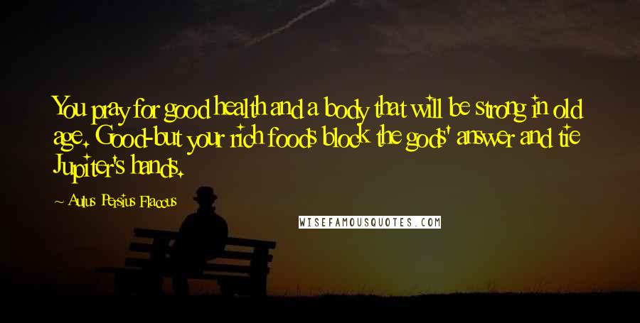 Aulus Persius Flaccus Quotes: You pray for good health and a body that will be strong in old age. Good-but your rich foods block the gods' answer and tie Jupiter's hands.