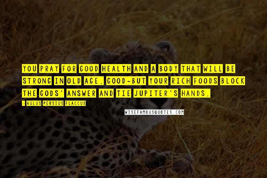 Aulus Persius Flaccus Quotes: You pray for good health and a body that will be strong in old age. Good-but your rich foods block the gods' answer and tie Jupiter's hands.