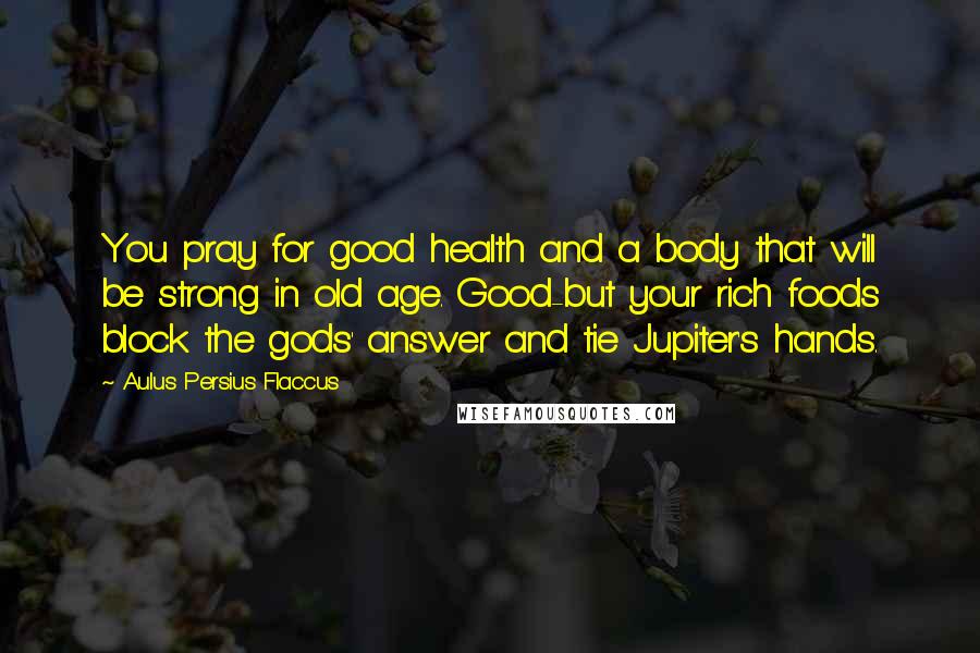 Aulus Persius Flaccus Quotes: You pray for good health and a body that will be strong in old age. Good-but your rich foods block the gods' answer and tie Jupiter's hands.