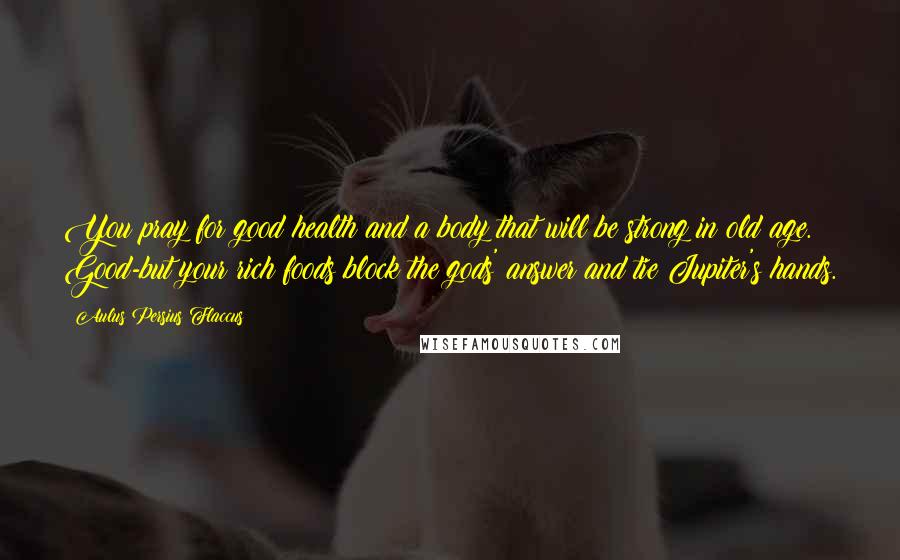 Aulus Persius Flaccus Quotes: You pray for good health and a body that will be strong in old age. Good-but your rich foods block the gods' answer and tie Jupiter's hands.