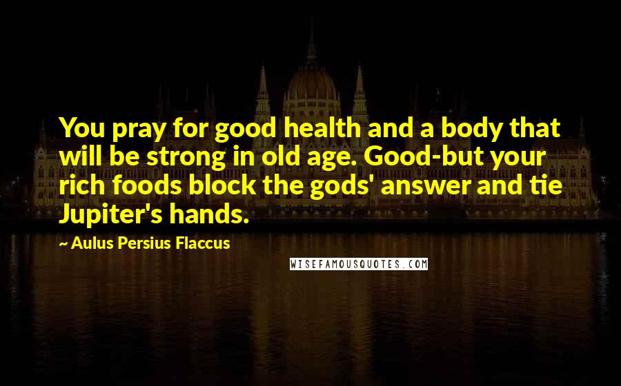 Aulus Persius Flaccus Quotes: You pray for good health and a body that will be strong in old age. Good-but your rich foods block the gods' answer and tie Jupiter's hands.