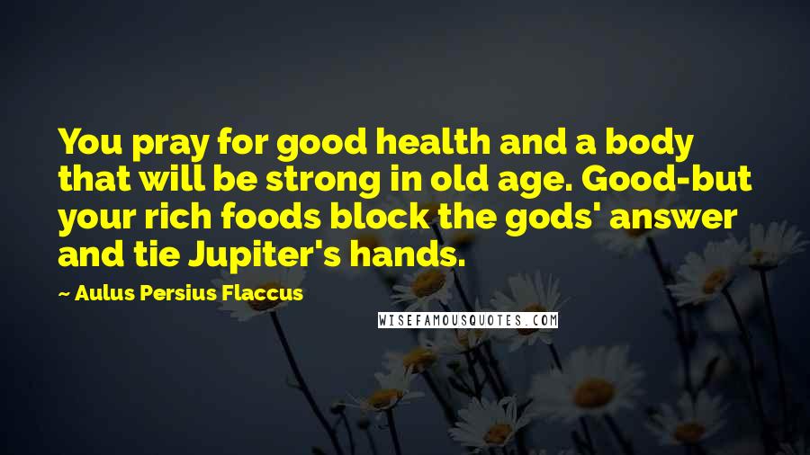 Aulus Persius Flaccus Quotes: You pray for good health and a body that will be strong in old age. Good-but your rich foods block the gods' answer and tie Jupiter's hands.