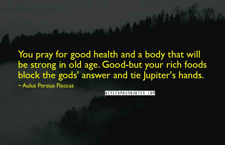 Aulus Persius Flaccus Quotes: You pray for good health and a body that will be strong in old age. Good-but your rich foods block the gods' answer and tie Jupiter's hands.