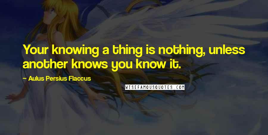 Aulus Persius Flaccus Quotes: Your knowing a thing is nothing, unless another knows you know it.