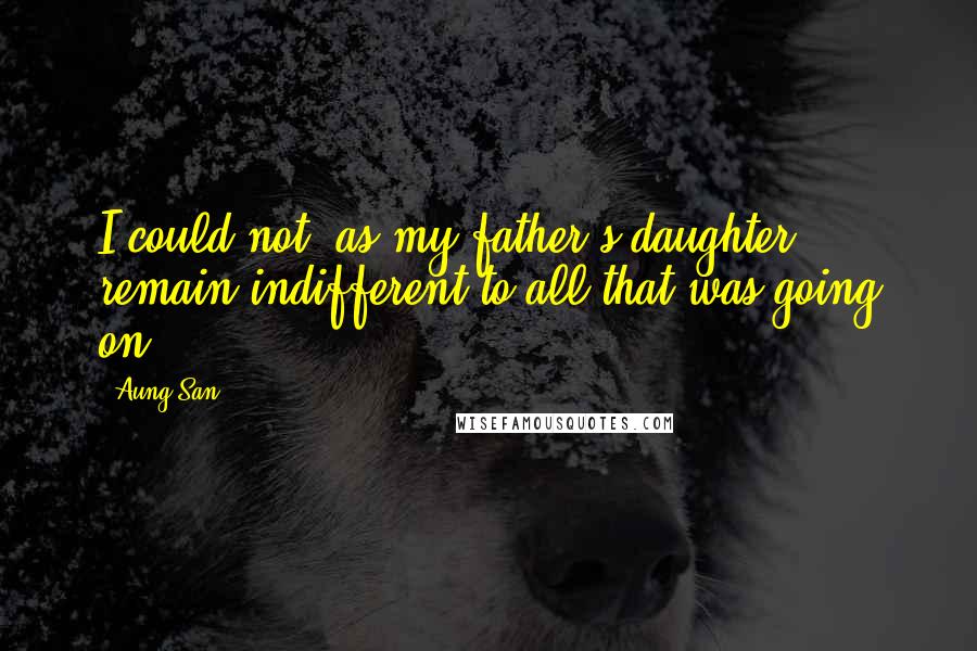 Aung San Quotes: I could not, as my father's daughter, remain indifferent to all that was going on.