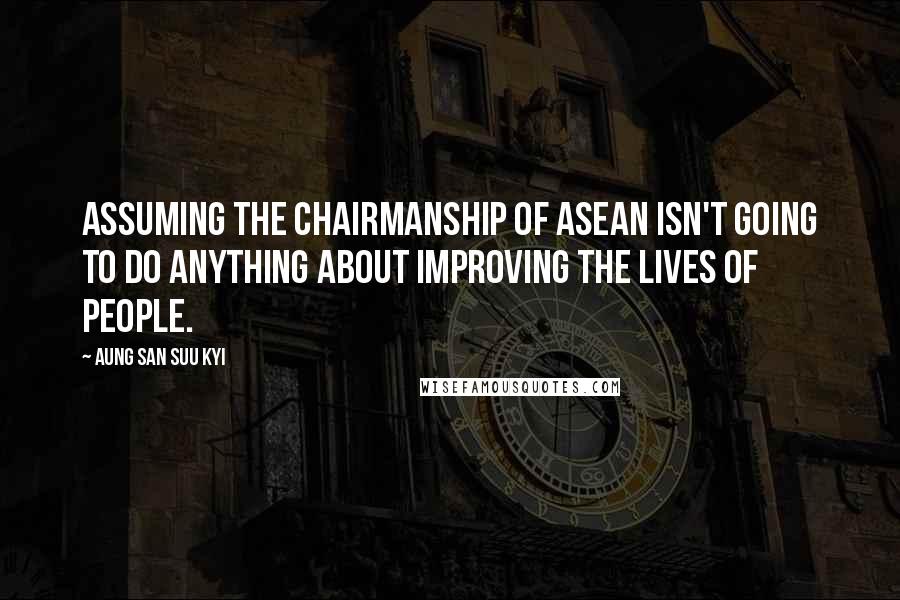 Aung San Suu Kyi Quotes: Assuming the chairmanship of ASEAN isn't going to do anything about improving the lives of people.