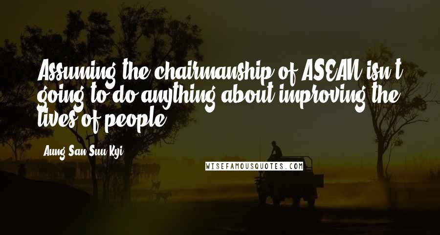 Aung San Suu Kyi Quotes: Assuming the chairmanship of ASEAN isn't going to do anything about improving the lives of people.