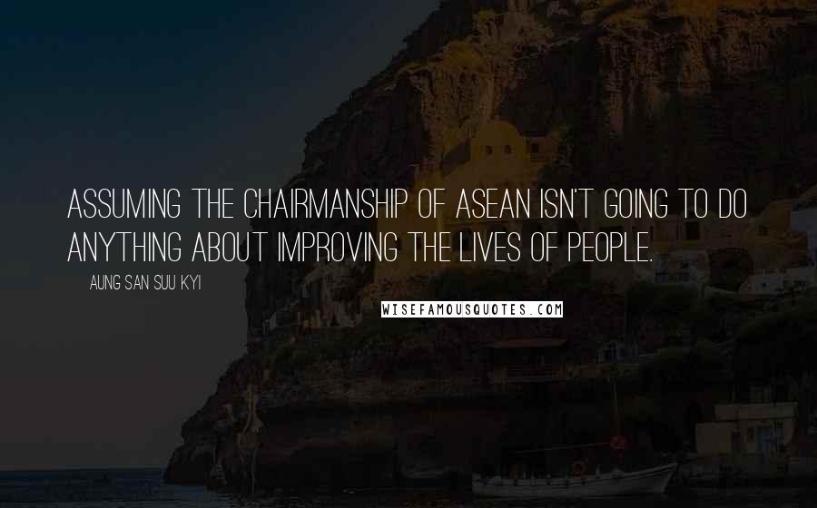 Aung San Suu Kyi Quotes: Assuming the chairmanship of ASEAN isn't going to do anything about improving the lives of people.