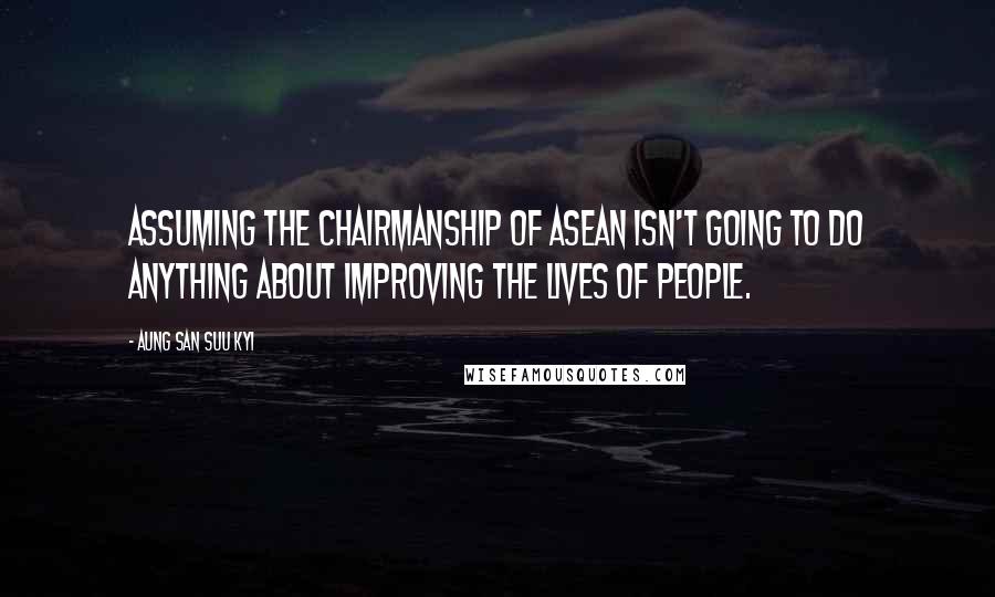 Aung San Suu Kyi Quotes: Assuming the chairmanship of ASEAN isn't going to do anything about improving the lives of people.