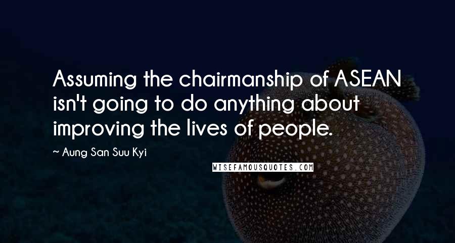 Aung San Suu Kyi Quotes: Assuming the chairmanship of ASEAN isn't going to do anything about improving the lives of people.