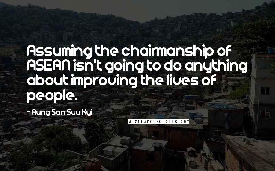 Aung San Suu Kyi Quotes: Assuming the chairmanship of ASEAN isn't going to do anything about improving the lives of people.