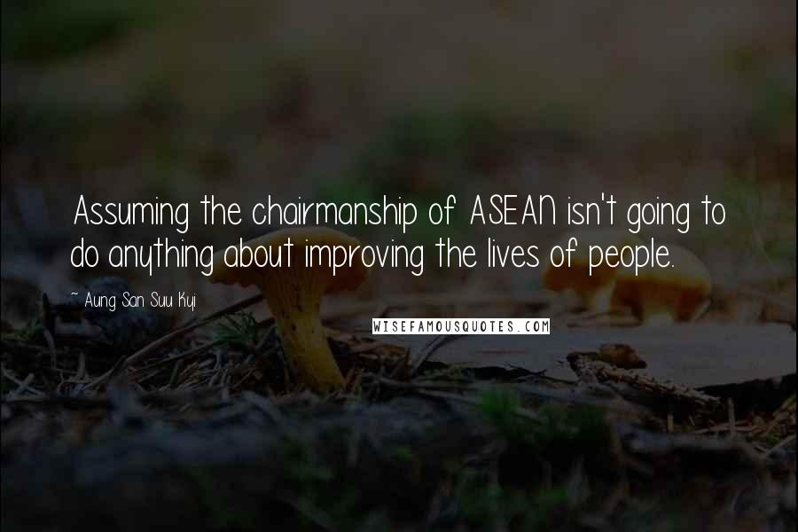 Aung San Suu Kyi Quotes: Assuming the chairmanship of ASEAN isn't going to do anything about improving the lives of people.