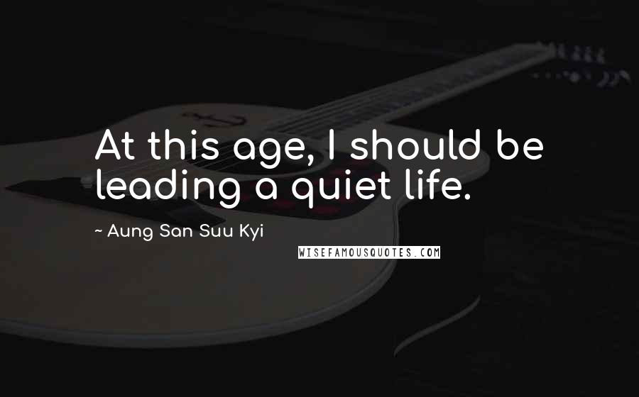 Aung San Suu Kyi Quotes: At this age, I should be leading a quiet life.