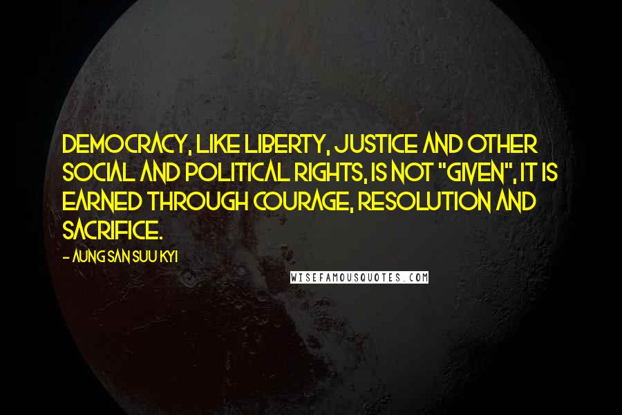 Aung San Suu Kyi Quotes: Democracy, like liberty, justice and other social and political rights, is not "given", it is earned through courage, resolution and sacrifice.