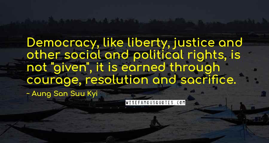 Aung San Suu Kyi Quotes: Democracy, like liberty, justice and other social and political rights, is not "given", it is earned through courage, resolution and sacrifice.