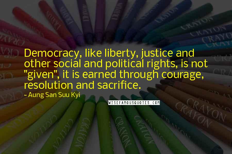 Aung San Suu Kyi Quotes: Democracy, like liberty, justice and other social and political rights, is not "given", it is earned through courage, resolution and sacrifice.