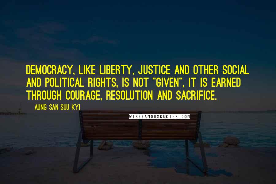 Aung San Suu Kyi Quotes: Democracy, like liberty, justice and other social and political rights, is not "given", it is earned through courage, resolution and sacrifice.