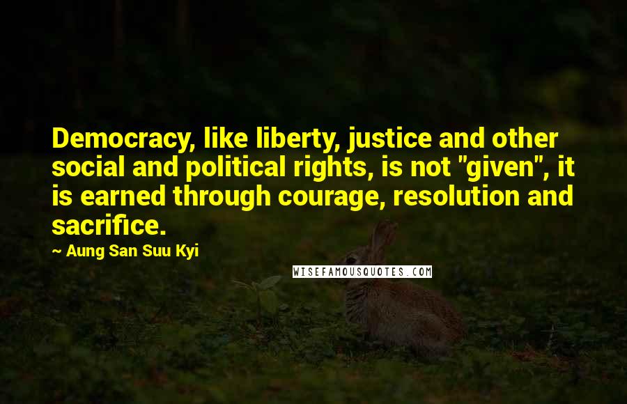 Aung San Suu Kyi Quotes: Democracy, like liberty, justice and other social and political rights, is not "given", it is earned through courage, resolution and sacrifice.