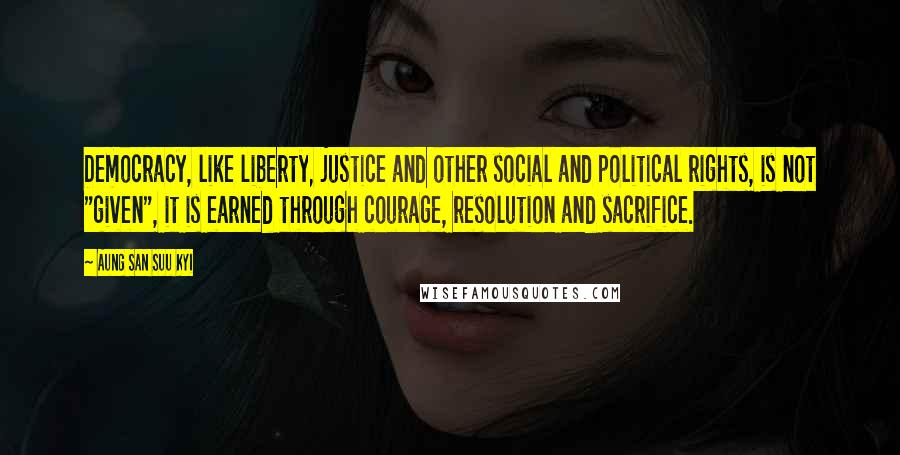 Aung San Suu Kyi Quotes: Democracy, like liberty, justice and other social and political rights, is not "given", it is earned through courage, resolution and sacrifice.