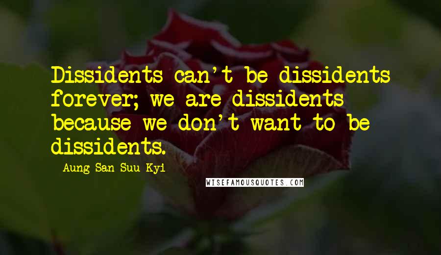 Aung San Suu Kyi Quotes: Dissidents can't be dissidents forever; we are dissidents because we don't want to be dissidents.