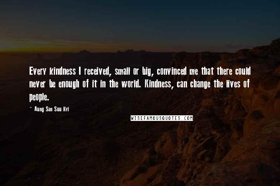 Aung San Suu Kyi Quotes: Every kindness I received, small or big, convinced me that there could never be enough of it in the world. Kindness, can change the lives of people.