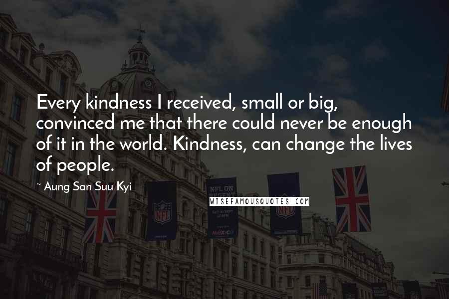 Aung San Suu Kyi Quotes: Every kindness I received, small or big, convinced me that there could never be enough of it in the world. Kindness, can change the lives of people.
