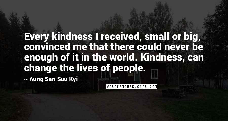 Aung San Suu Kyi Quotes: Every kindness I received, small or big, convinced me that there could never be enough of it in the world. Kindness, can change the lives of people.