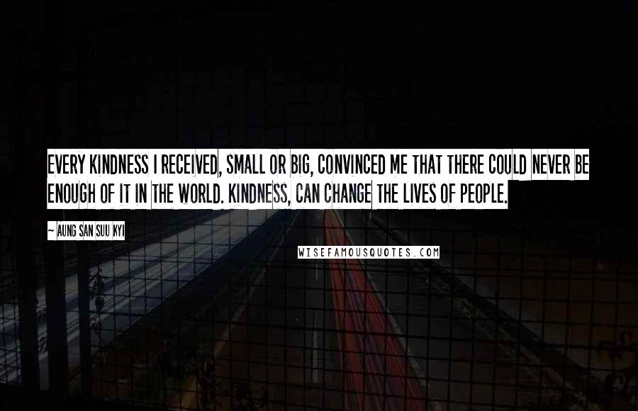 Aung San Suu Kyi Quotes: Every kindness I received, small or big, convinced me that there could never be enough of it in the world. Kindness, can change the lives of people.