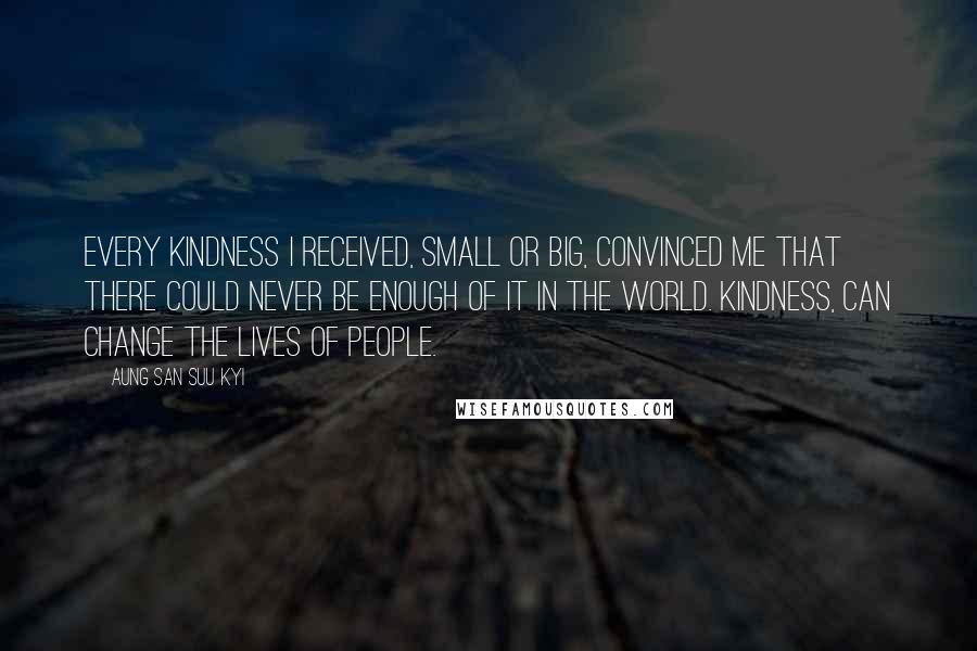 Aung San Suu Kyi Quotes: Every kindness I received, small or big, convinced me that there could never be enough of it in the world. Kindness, can change the lives of people.