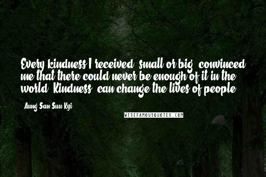 Aung San Suu Kyi Quotes: Every kindness I received, small or big, convinced me that there could never be enough of it in the world. Kindness, can change the lives of people.