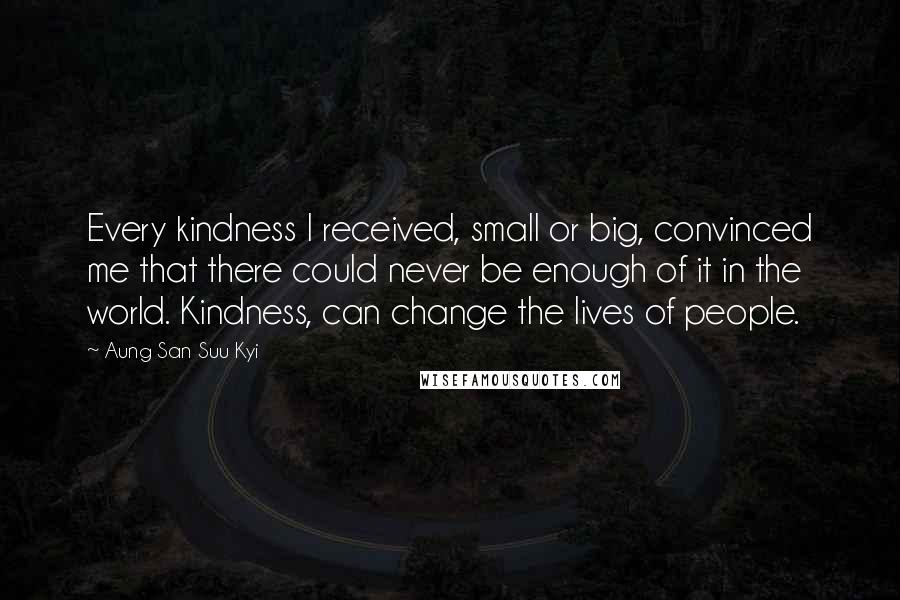 Aung San Suu Kyi Quotes: Every kindness I received, small or big, convinced me that there could never be enough of it in the world. Kindness, can change the lives of people.
