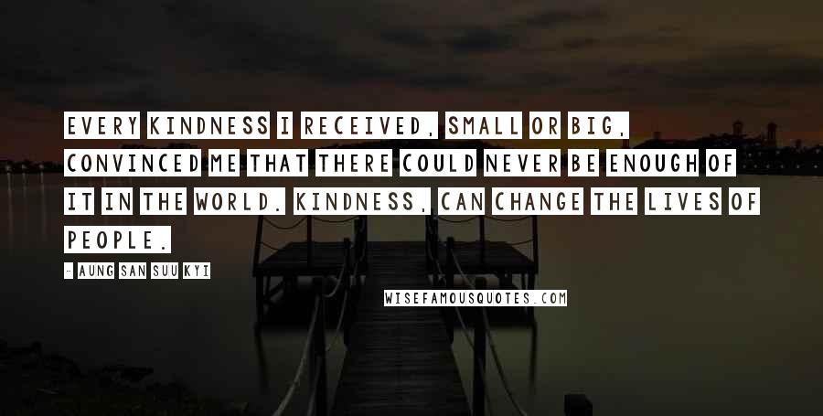Aung San Suu Kyi Quotes: Every kindness I received, small or big, convinced me that there could never be enough of it in the world. Kindness, can change the lives of people.