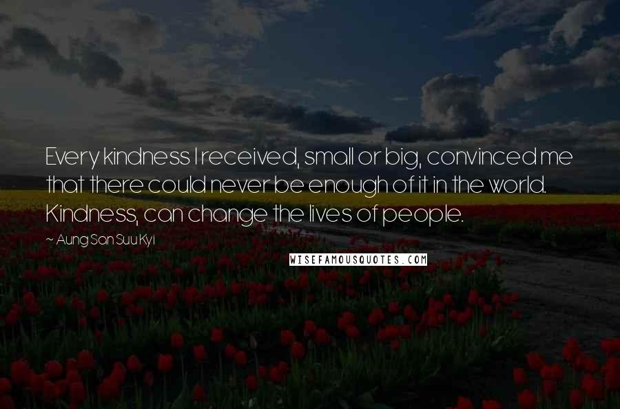 Aung San Suu Kyi Quotes: Every kindness I received, small or big, convinced me that there could never be enough of it in the world. Kindness, can change the lives of people.