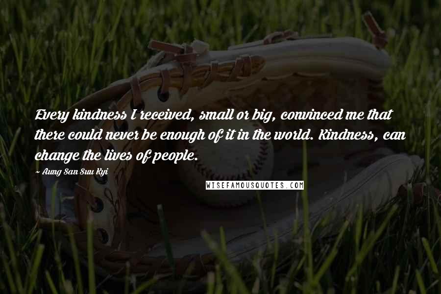 Aung San Suu Kyi Quotes: Every kindness I received, small or big, convinced me that there could never be enough of it in the world. Kindness, can change the lives of people.