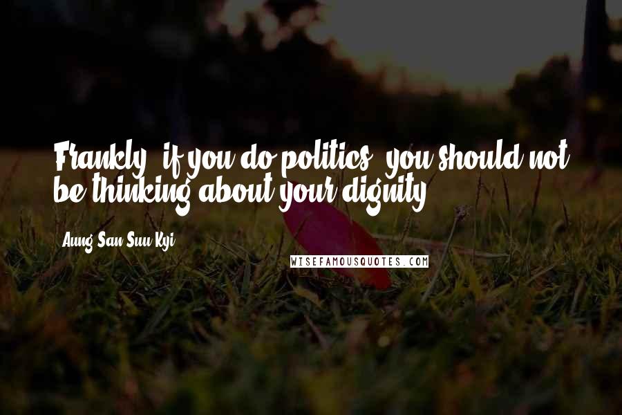 Aung San Suu Kyi Quotes: Frankly, if you do politics, you should not be thinking about your dignity.