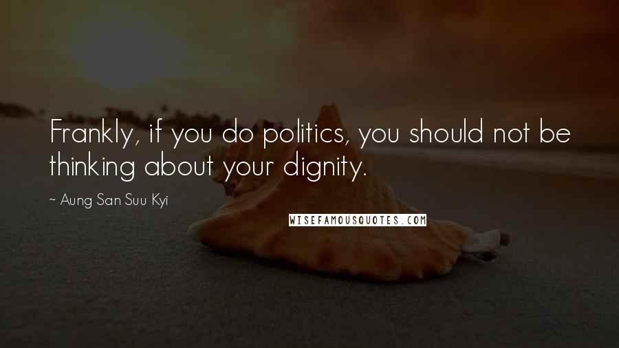 Aung San Suu Kyi Quotes: Frankly, if you do politics, you should not be thinking about your dignity.