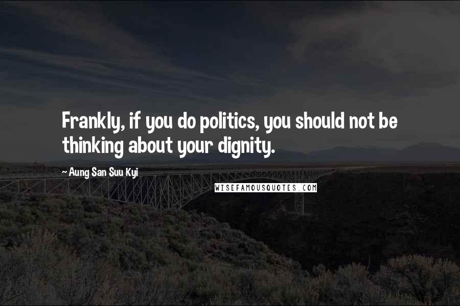 Aung San Suu Kyi Quotes: Frankly, if you do politics, you should not be thinking about your dignity.