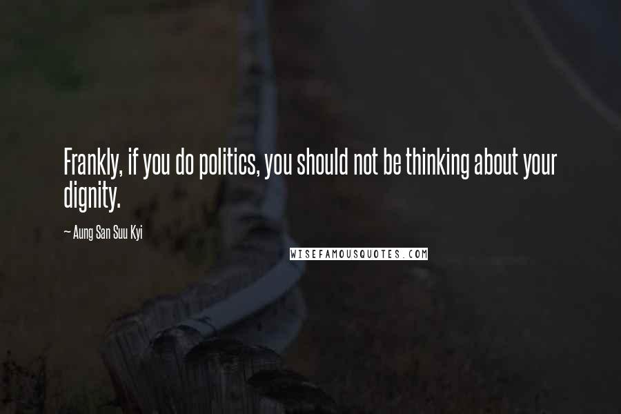 Aung San Suu Kyi Quotes: Frankly, if you do politics, you should not be thinking about your dignity.